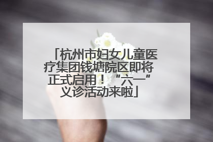 杭州市妇女儿童医疗集团钱塘院区即将正式启用！“六一”义诊活动来啦