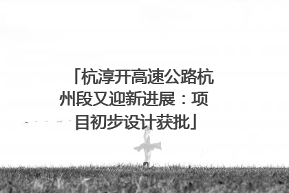杭淳开高速公路杭州段又迎新进展：项目初步设计获批