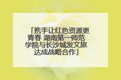 携手让红色资源更青春 湖南第一师范学院与长沙城发文旅达成战略合作