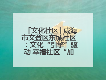 文化社区│威海市文登区东城社区：文化“引擎”驱动 幸福社区“加速跑”