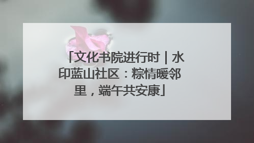 文化书院进行时｜水印蓝山社区：粽情暖邻里，端午共安康