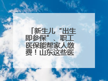 新生儿“出生即参保”、职工医保能帮家人缴费！山东这些医保新政太贴心