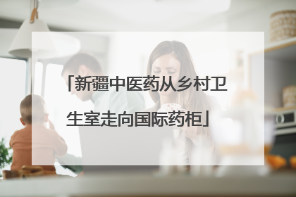 新疆中医药从乡村卫生室走向国际药柜