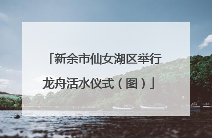 新余市仙女湖区举行龙舟活水仪式（图）