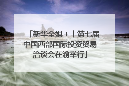 新华全媒＋丨第七届中国西部国际投资贸易洽谈会在渝举行