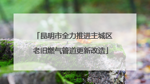 昆明市全力推进主城区老旧燃气管道更新改造