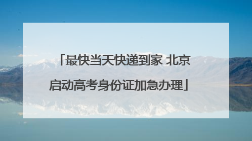 最快当天快递到家 北京启动高考身份证加急办理