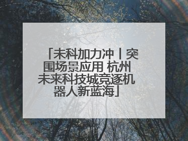 未科加力冲丨突围场景应用 杭州未来科技城竞逐机器人新蓝海