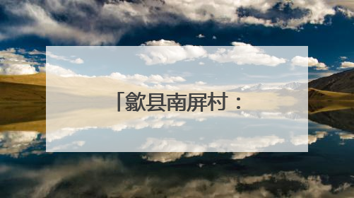 歙县南屏村：和美乡村建设的璀璨明珠