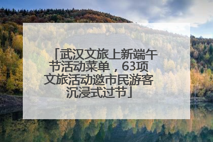 武汉文旅上新端午节活动菜单，63项文旅活动邀市民游客沉浸式过节
