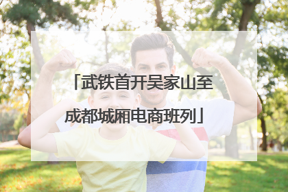 武铁首开吴家山至成都城厢电商班列