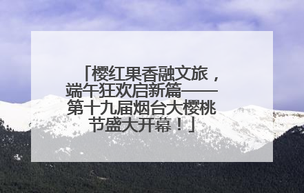 樱红果香融文旅，端午狂欢启新篇——第十九届烟台大樱桃节盛大开幕！