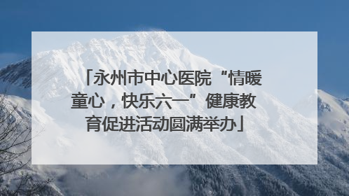 永州市中心医院“情暖童心，快乐六一”健康教育促进活动圆满举办