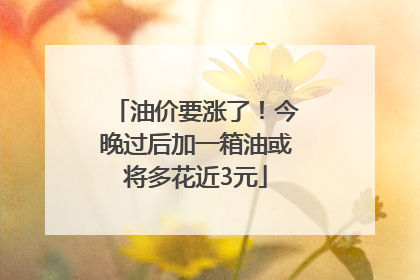 油价要涨了！今晚过后加一箱油或将多花近3元