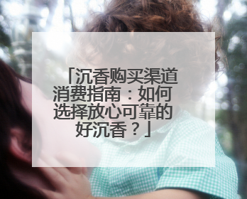 沉香购买渠道消费指南：如何选择放心可靠的好沉香？