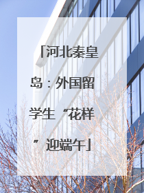 河北秦皇岛：外国留学生“花样”迎端午