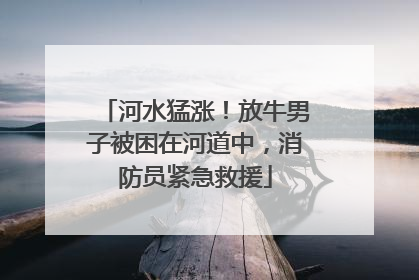 河水猛涨！放牛男子被困在河道中，消防员紧急救援