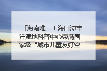 海南唯一！海口潭丰洋湿地科普中心荣膺国家级“城市儿童友好空间建设园区”称号