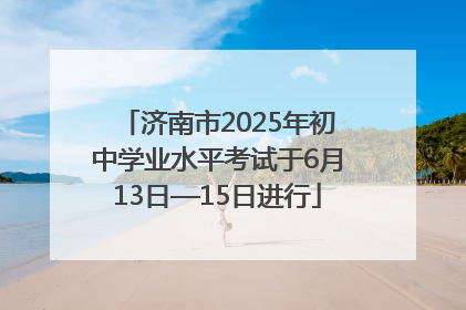 济南市2025年初中学业水平考试于6月13日—15日进行