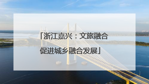 浙江嘉兴：文旅融合促进城乡融合发展
