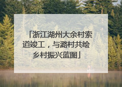 浙江湖州大余村索道竣工，与潞村共绘乡村振兴蓝图