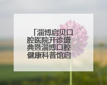 淄博启贝口腔医院开诊盛典暨淄博口腔健康科普馆启幕仪式举行