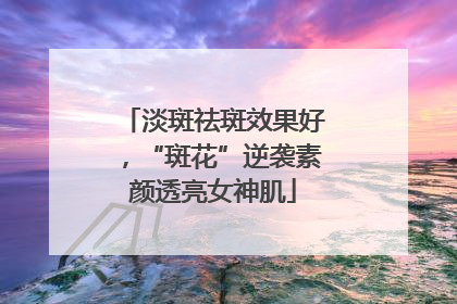 淡斑祛斑效果好，“斑花”逆袭素颜透亮女神肌