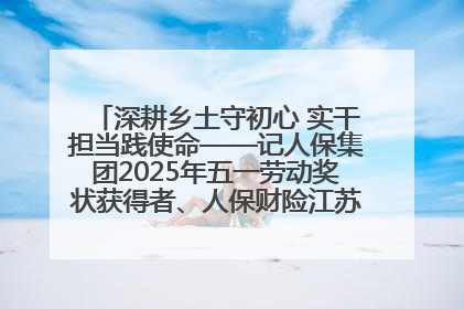 深耕乡土守初心 实干担当践使命——记人保集团2025年五一劳动奖状获得者、人保财险江苏南通海安支公司