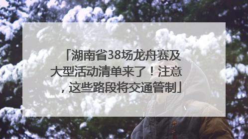 湖南省38场龙舟赛及大型活动清单来了！注意，这些路段将交通管制