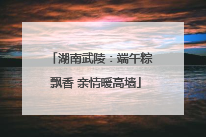 湖南武陵：端午粽飘香 亲情暖高墙
