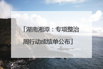 湖南湘潭：专项整治周行动成绩单公布