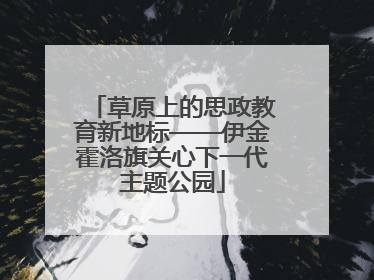 草原上的思政教育新地标——伊金霍洛旗关心下一代主题公园
