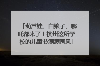 葫芦娃、白娘子、哪吒都来了！杭州这所学校的儿童节满满国风
