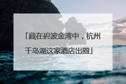藏在碧波金湾中，杭州千岛湖这家酒店出圈