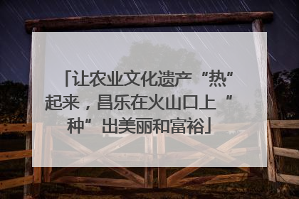 让农业文化遗产“热”起来，昌乐在火山口上“种”出美丽和富裕