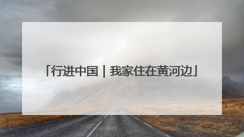行进中国｜我家住在黄河边