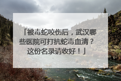 被毒蛇咬伤后，武汉哪些医院可打抗蛇毒血清？这份名录请收好！