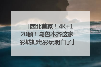 西北首家！4K+120帧！乌鲁木齐这家影城把电影玩明白了
