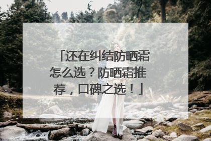 还在纠结防晒霜怎么选？防晒霜推荐，口碑之选！