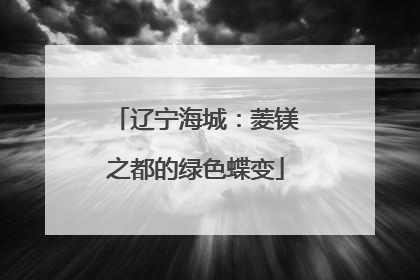 辽宁海城：菱镁之都的绿色蝶变