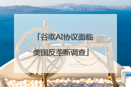 谷歌AI协议面临美国反垄断调查