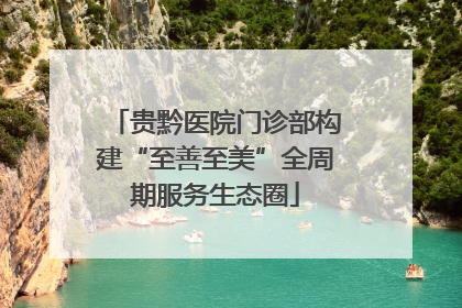 贵黔医院门诊部构建“至善至美”全周期服务生态圈