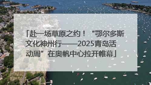赴一场草原之约！“鄂尔多斯文化神州行——2025青岛活动周”在奥帆中心拉开帷幕