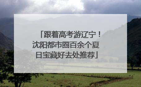 跟着高考游辽宁！沈阳都市圈百余个夏日宝藏好去处推荐