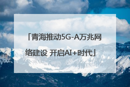青海推动5G-A万兆网络建设 开启AI+时代