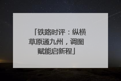 铁路时评：纵横草原通九州，调图赋能启新程