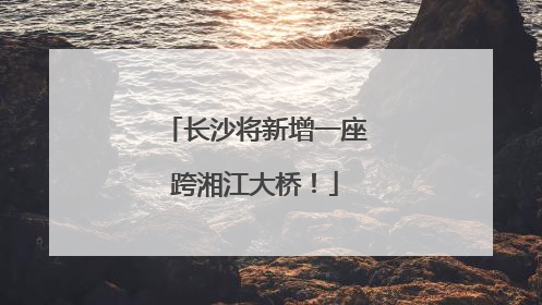 长沙将新增一座跨湘江大桥！