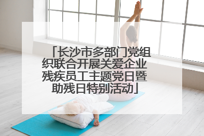 长沙市多部门党组织联合开展关爱企业残疾员工主题党日暨助残日特别活动