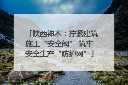 陕西神木：拧紧建筑施工“安全阀” 筑牢安全生产“防护网”