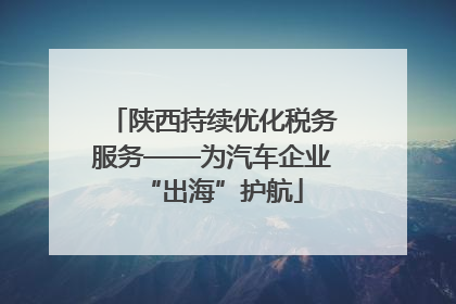 陕西持续优化税务服务——为汽车企业“出海”护航